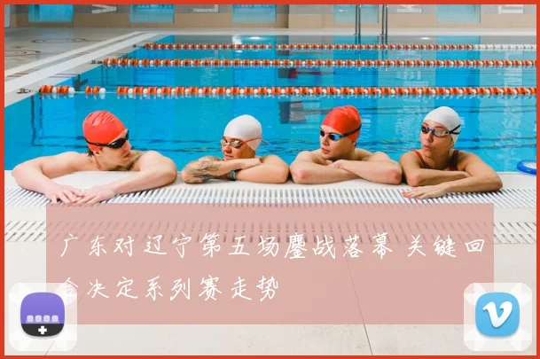 广东对辽宁第五场鏖战落幕 关键回合决定系列赛走势