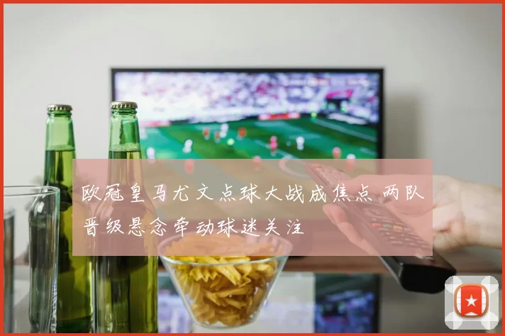 欧冠皇马尤文点球大战成焦点 两队晋级悬念牵动球迷关注