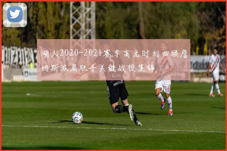 湖人2020-2021赛季高光时刻回顾詹姆斯浓眉联手关键战役集锦