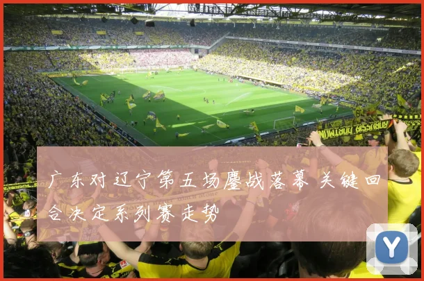 广东对辽宁第五场鏖战落幕 关键回合决定系列赛走势