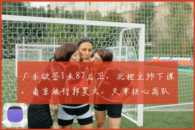 广东欲签1米87后卫,北控主帅下课,南京放行郭昊文,天津核心离队