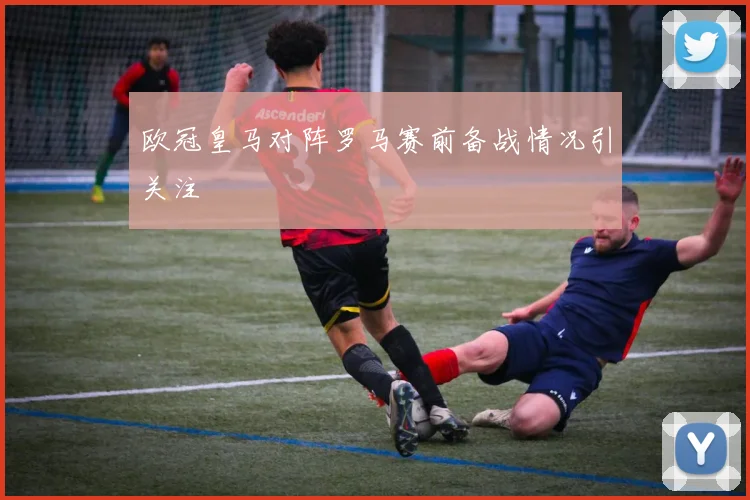 欧冠皇马对阵罗马赛前备战情况引关注