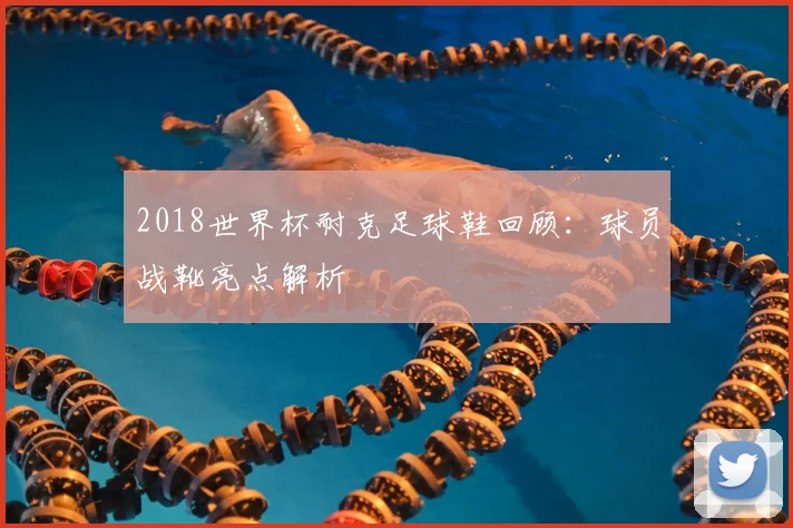 2018世界杯耐克足球鞋回顾:球员战靴亮点解析
