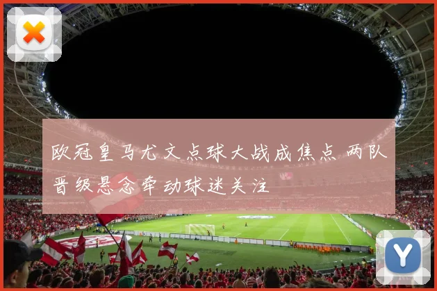 欧冠皇马尤文点球大战成焦点 两队晋级悬念牵动球迷关注