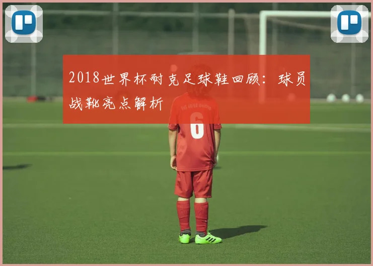 2018世界杯耐克足球鞋回顾：球员战靴亮点解析