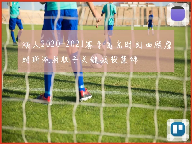 湖人2020-2021赛季高光时刻回顾詹姆斯浓眉联手关键战役集锦