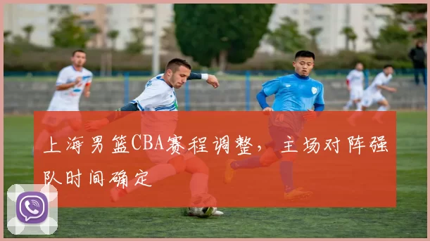 上海男篮CBA赛程调整，主场对阵强队时间确定