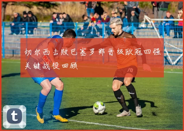 切尔西击败巴塞罗那晋级欧冠四强关键战役回顾