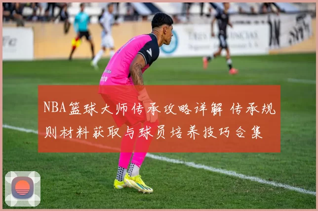 NBA篮球大师传承攻略详解 传承规则材料获取与球员培养技巧合集