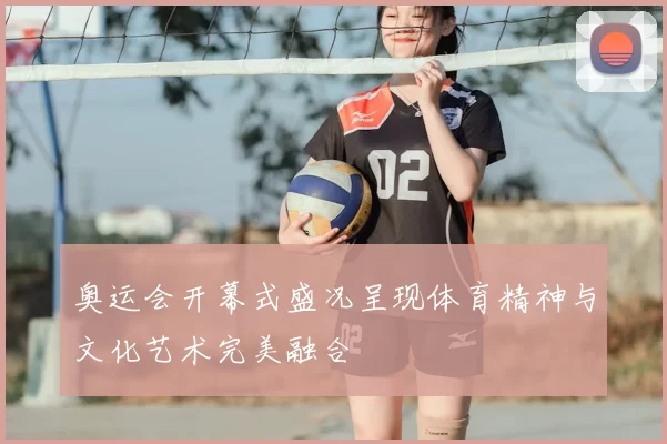 奥运会开幕式盛况呈现体育精神与文化艺术完美融合