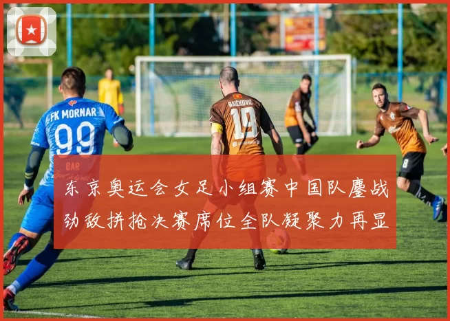 东京奥运会女足小组赛中国队鏖战劲敌拼抢决赛席位全队凝聚力再显