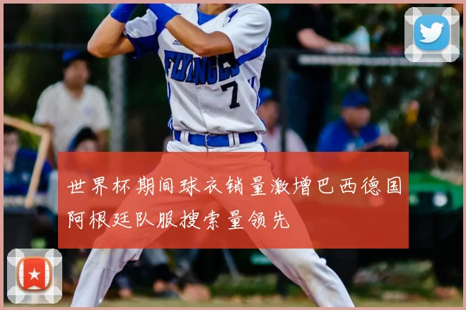 世界杯期间球衣销量激增巴西德国阿根廷队服搜索量领先