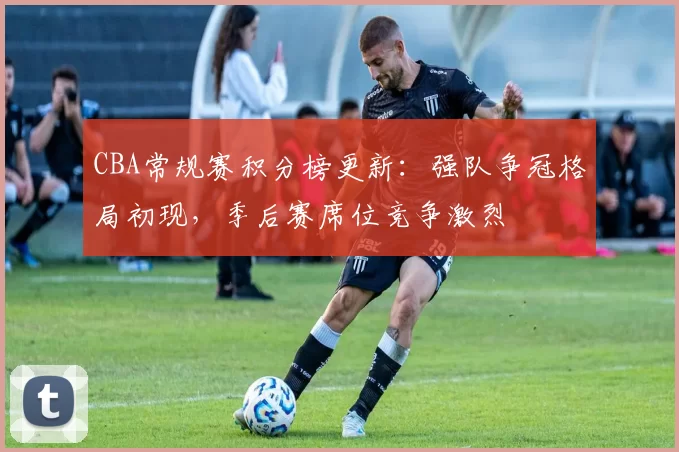 CBA常规赛积分榜更新：强队争冠格局初现，季后赛席位竞争激烈