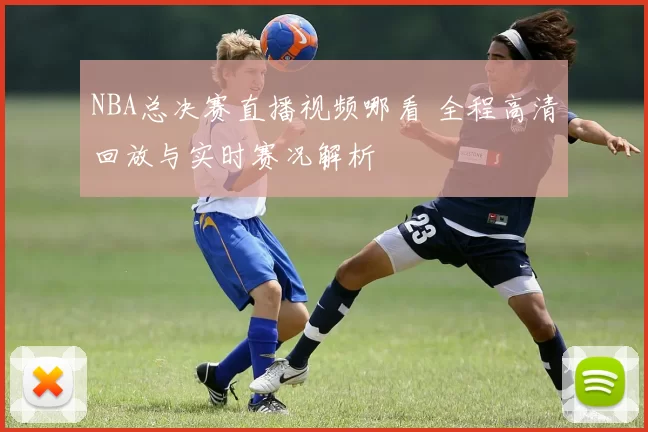 NBA总决赛直播视频哪看 全程高清回放与实时赛况解析