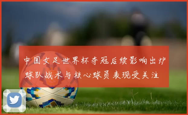 中国女足世界杯夺冠后续影响出炉 球队战术与核心球员表现受关注
