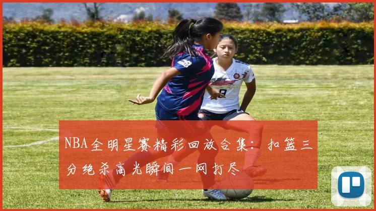 NBA全明星赛精彩回放合集：扣篮三分绝杀高光瞬间一网打尽