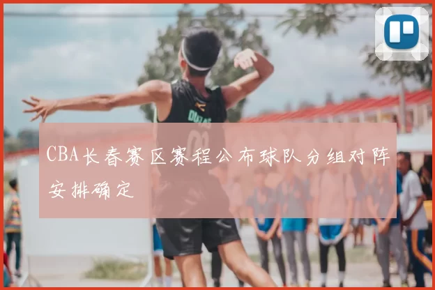 CBA长春赛区赛程公布球队分组对阵安排确定