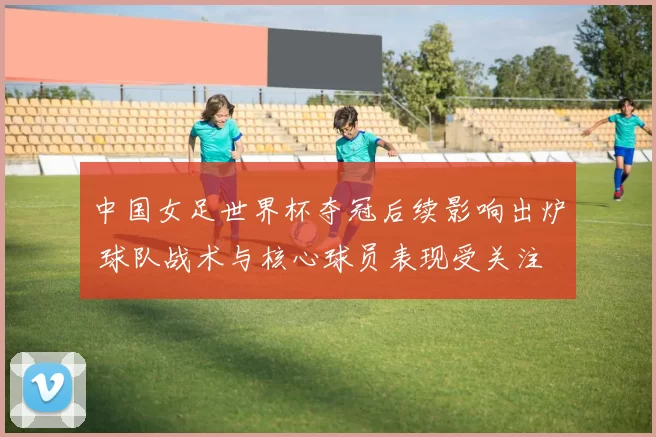 中国女足世界杯夺冠后续影响出炉 球队战术与核心球员表现受关注
