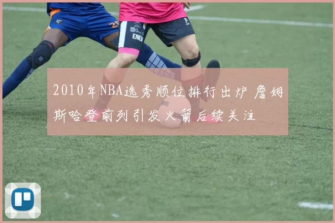 2010年NBA选秀顺位排行出炉 詹姆斯哈登前列引发火箭后续关注