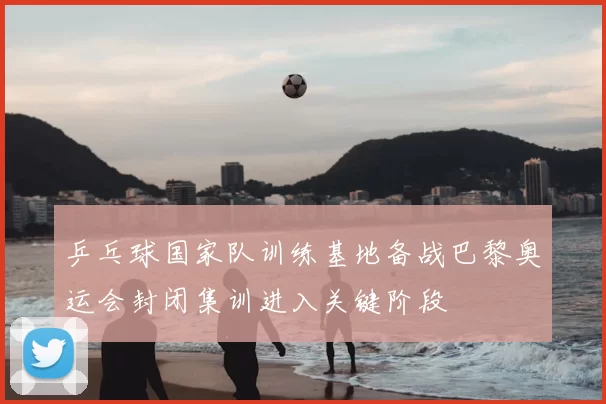 乒乓球国家队训练基地备战巴黎奥运会封闭集训进入关键阶段