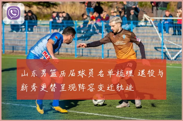 山东男篮历届球员名单梳理 退役与新秀更替呈现阵容变迁轨迹