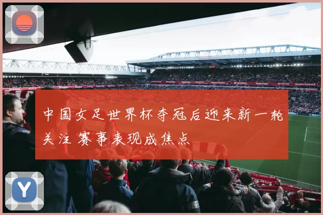 中国女足世界杯夺冠后迎来新一轮关注 赛事表现成焦点