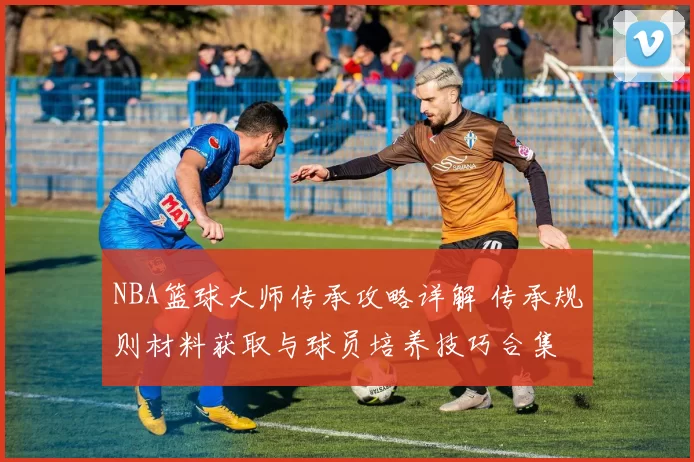 NBA篮球大师传承攻略详解 传承规则材料获取与球员培养技巧合集