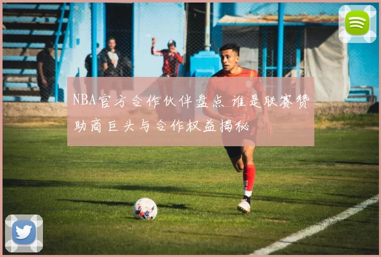 NBA官方合作伙伴盘点 谁是联赛赞助商巨头与合作权益揭秘