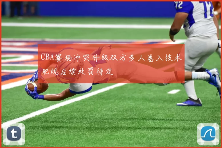 CBA赛场冲突升级双方多人卷入技术犯规后续处罚待定