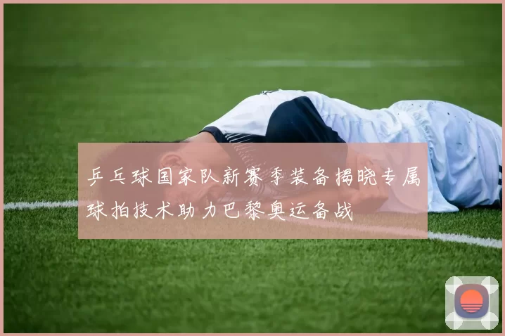 乒乓球国家队新赛季装备揭晓专属球拍技术助力巴黎奥运备战