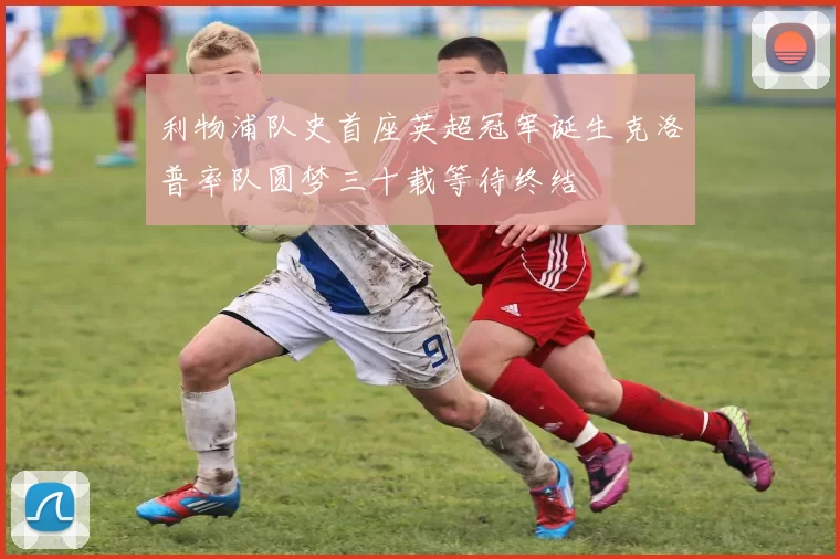 利物浦队史首座英超冠军诞生克洛普率队圆梦三十载等待终结