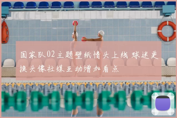 国家队02主题壁纸情头上线 球迷更换头像社媒互动增加看点