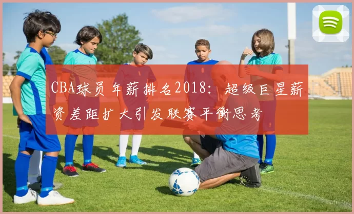 CBA球员年薪排名2018：超级巨星薪资差距扩大引发联赛平衡思考