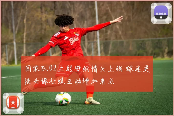 国家队02主题壁纸情头上线 球迷更换头像社媒互动增加看点