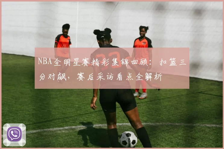 NBA全明星赛精彩集锦回顾：扣篮三分对飙，赛后采访看点全解析