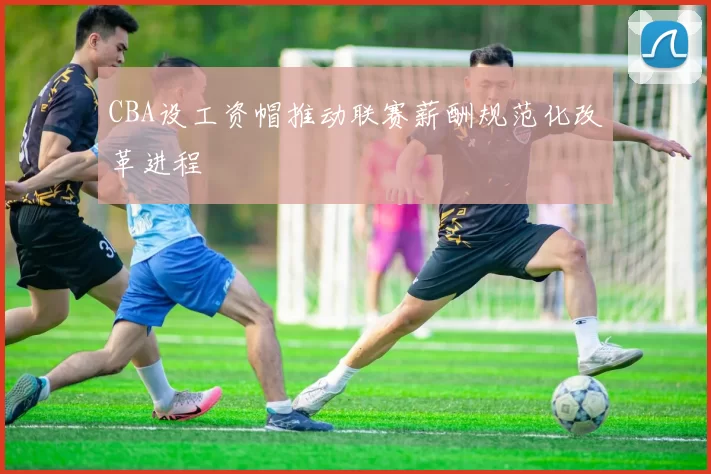 CBA设工资帽推动联赛薪酬规范化改革进程