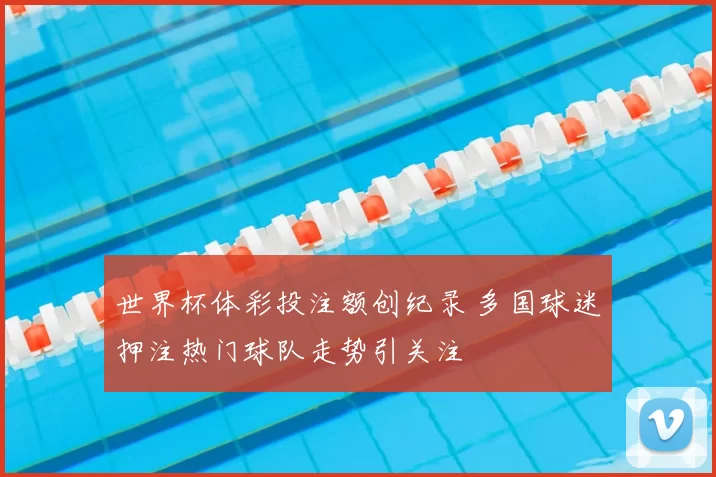 世界杯体彩投注额创纪录 多国球迷押注热门球队走势引关注