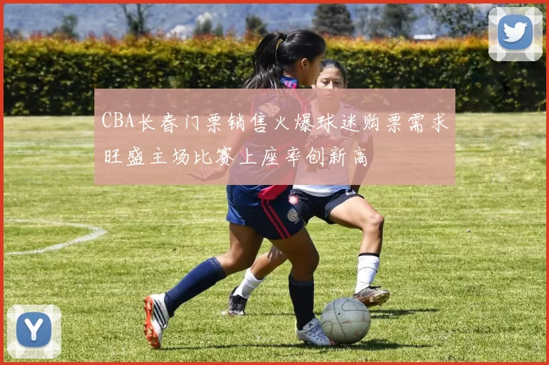 CBA长春门票销售火爆球迷购票需求旺盛主场比赛上座率创新高