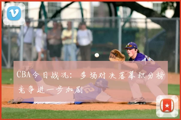 CBA今日战况：多场对决落幕积分榜竞争进一步加剧