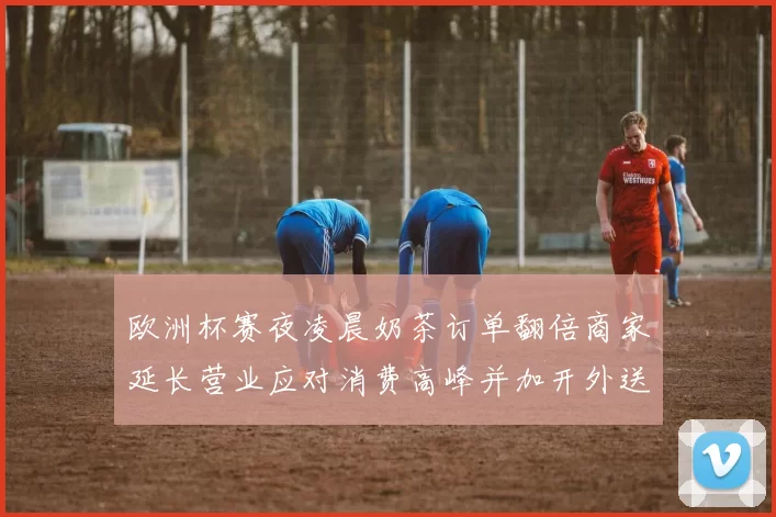 欧洲杯赛夜凌晨奶茶订单翻倍商家延长营业应对消费高峰并加开外送