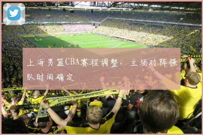 上海男篮CBA赛程调整，主场对阵强队时间确定