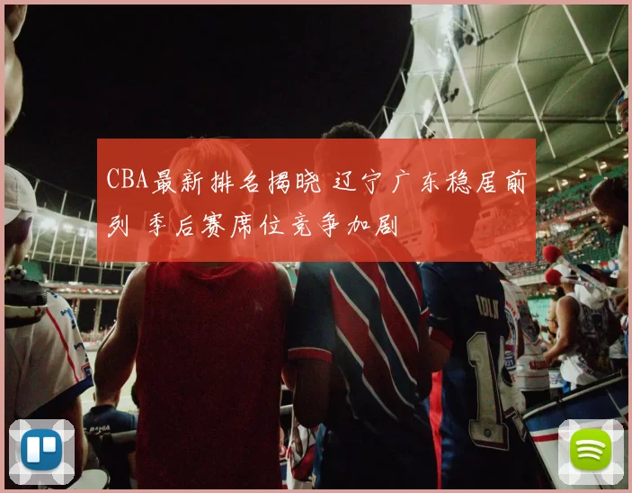 CBA最新排名揭晓 辽宁广东稳居前列 季后赛席位竞争加剧