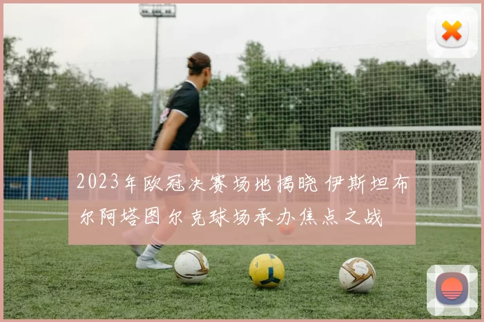 2023年欧冠决赛场地揭晓 伊斯坦布尔阿塔图尔克球场承办焦点之战