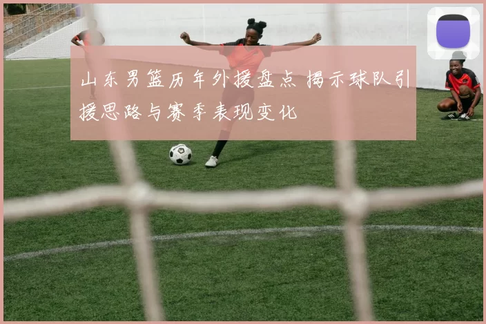 山东男篮历年外援盘点 揭示球队引援思路与赛季表现变化