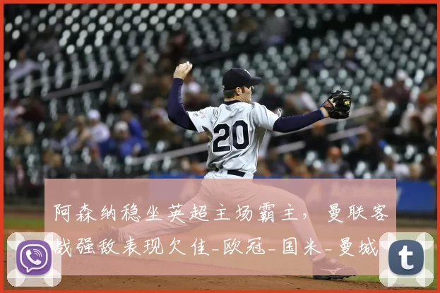 阿森纳稳坐英超主场霸主，曼联客战强敌表现欠佳_欧冠_国米_曼城