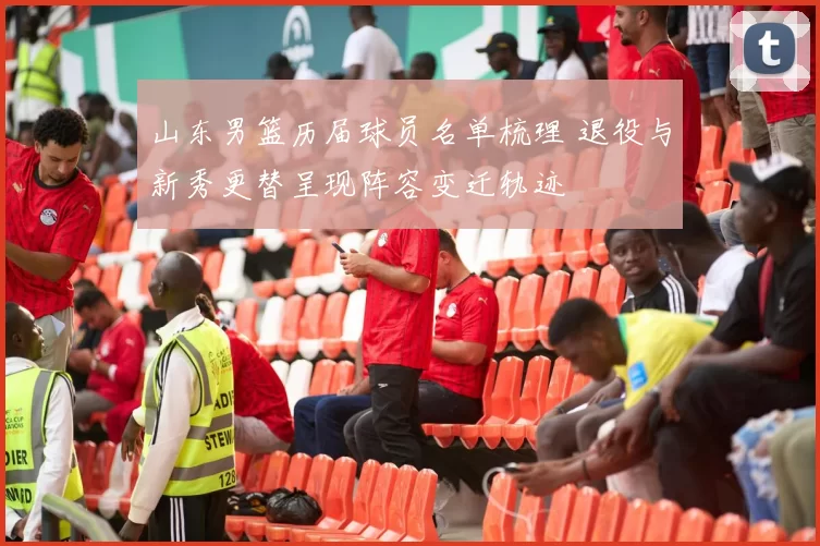 山东男篮历届球员名单梳理 退役与新秀更替呈现阵容变迁轨迹