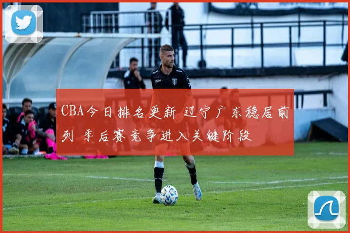 CBA今日排名更新 辽宁广东稳居前列 季后赛竞争进入关键阶段