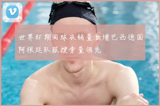 世界杯期间球衣销量激增巴西德国阿根廷队服搜索量领先