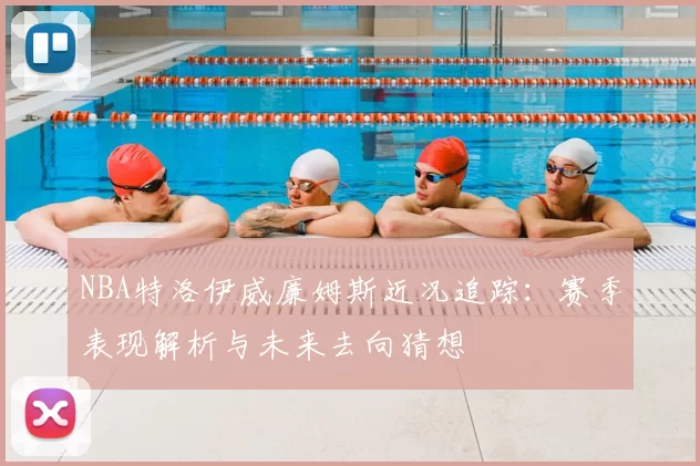 NBA特洛伊威廉姆斯近况追踪：赛季表现解析与未来去向猜想