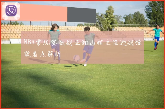 NBA常规赛激战正酣山猫主场迎战强敌看点解析